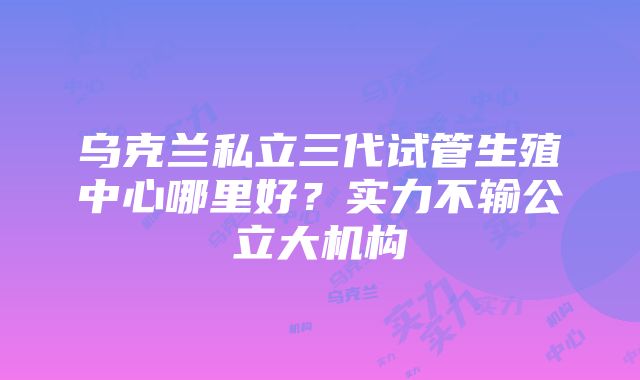 乌克兰私立三代试管生殖中心哪里好？实力不输公立大机构