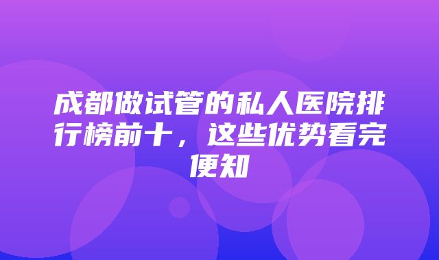 成都做试管的私人医院排行榜前十，这些优势看完便知