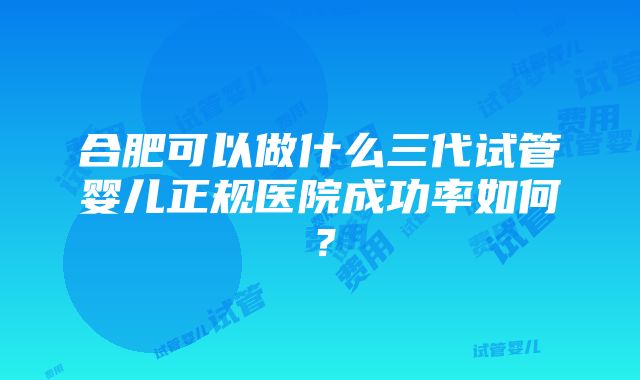 合肥可以做什么三代试管婴儿正规医院成功率如何？