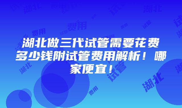 湖北做三代试管需要花费多少钱附试管费用解析！哪家便宜！