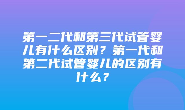 第一二代和第三代试管婴儿有什么区别？第一代和第二代试管婴儿的区别有什么？