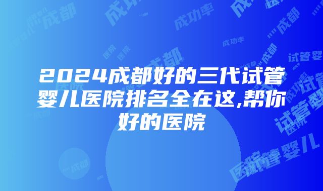 2024成都好的三代试管婴儿医院排名全在这,帮你好的医院