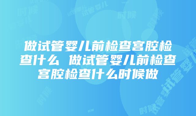 做试管婴儿前检查宫腔检查什么 做试管婴儿前检查宫腔检查什么时候做