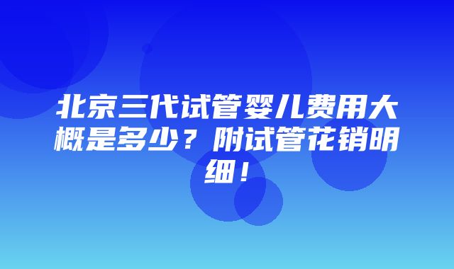 北京三代试管婴儿费用大概是多少？附试管花销明细！