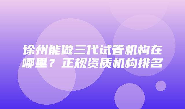 徐州能做三代试管机构在哪里？正规资质机构排名