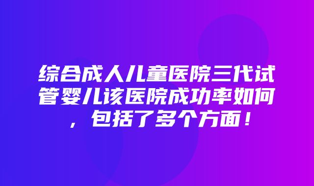 综合成人儿童医院三代试管婴儿该医院成功率如何，包括了多个方面！