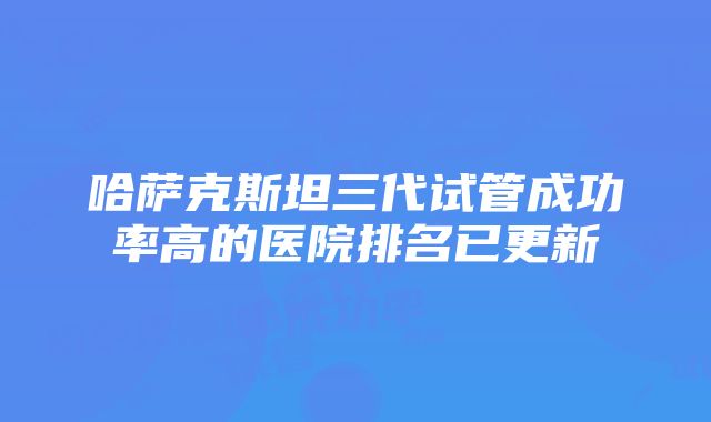 哈萨克斯坦三代试管成功率高的医院排名已更新