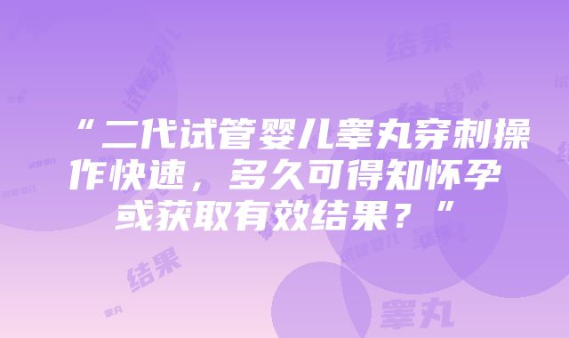 “二代试管婴儿睾丸穿刺操作快速，多久可得知怀孕或获取有效结果？”