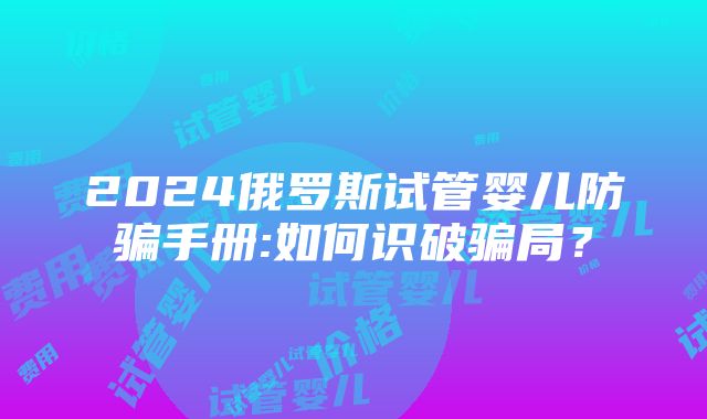 2024俄罗斯试管婴儿防骗手册:如何识破骗局？