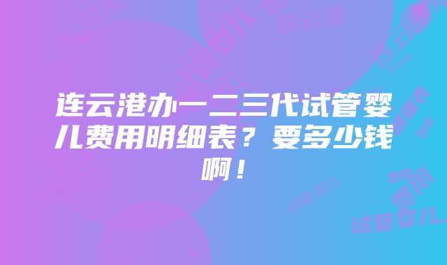 连云港办一二三代试管婴儿费用明细表？要多少钱啊！