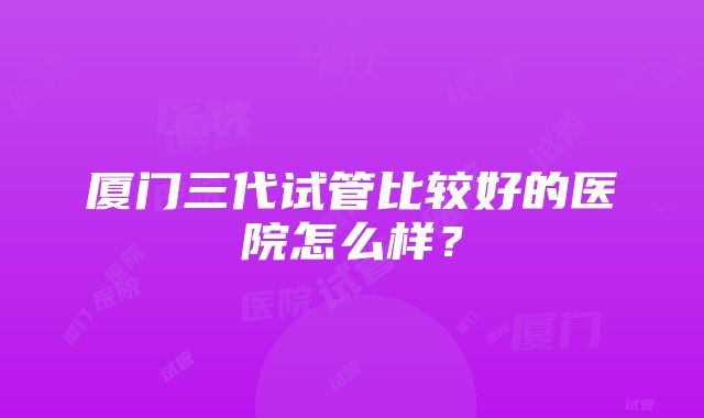 厦门三代试管比较好的医院怎么样？