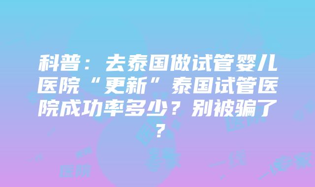 科普：去泰国做试管婴儿医院“更新”泰国试管医院成功率多少？别被骗了？