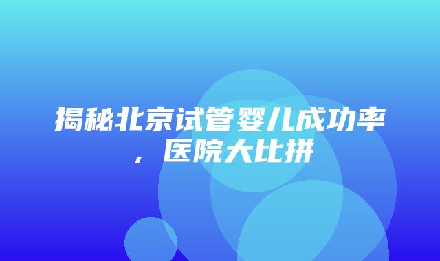 揭秘北京试管婴儿成功率，医院大比拼