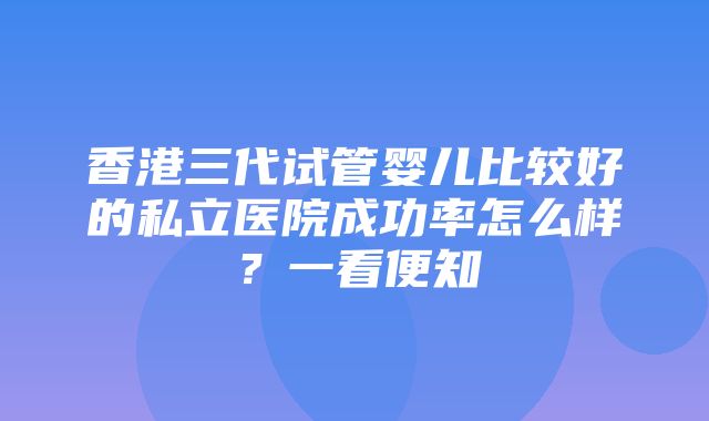 香港三代试管婴儿比较好的私立医院成功率怎么样？一看便知