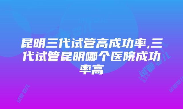 昆明三代试管高成功率,三代试管昆明哪个医院成功率高