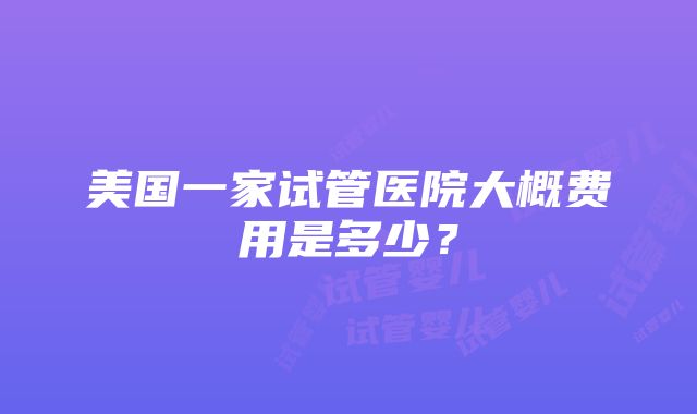 美国一家试管医院大概费用是多少？