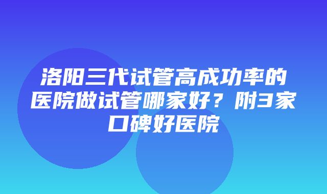 洛阳三代试管高成功率的医院做试管哪家好？附3家口碑好医院