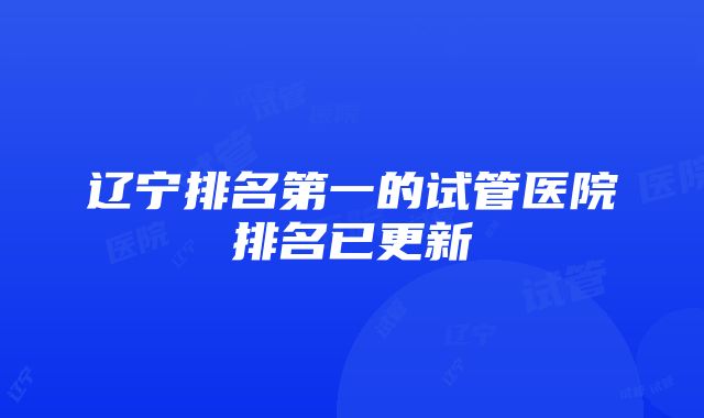 辽宁排名第一的试管医院排名已更新