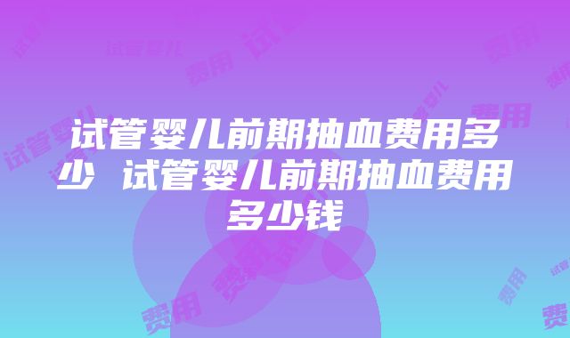 试管婴儿前期抽血费用多少 试管婴儿前期抽血费用多少钱