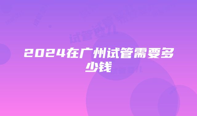 2024在广州试管需要多少钱