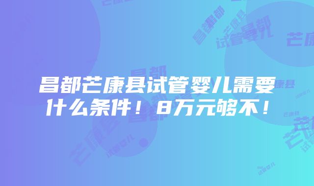 昌都芒康县试管婴儿需要什么条件！8万元够不！