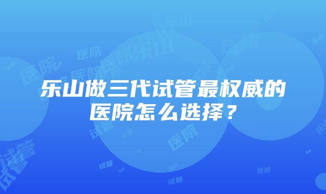 乐山做三代试管最权威的医院怎么选择？