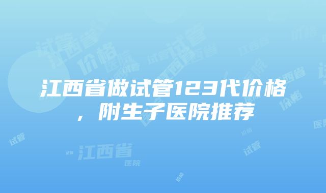 江西省做试管123代价格，附生子医院推荐