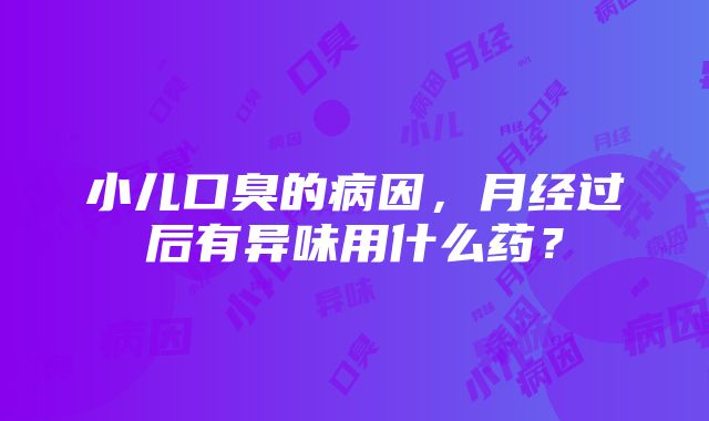 小儿口臭的病因，月经过后有异味用什么药？