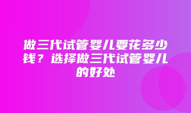 做三代试管婴儿要花多少钱？选择做三代试管婴儿的好处