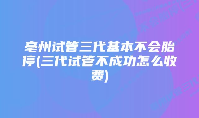 亳州试管三代基本不会胎停(三代试管不成功怎么收费)