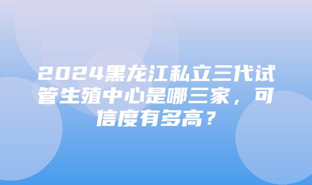 2024黑龙江私立三代试管生殖中心是哪三家，可信度有多高？