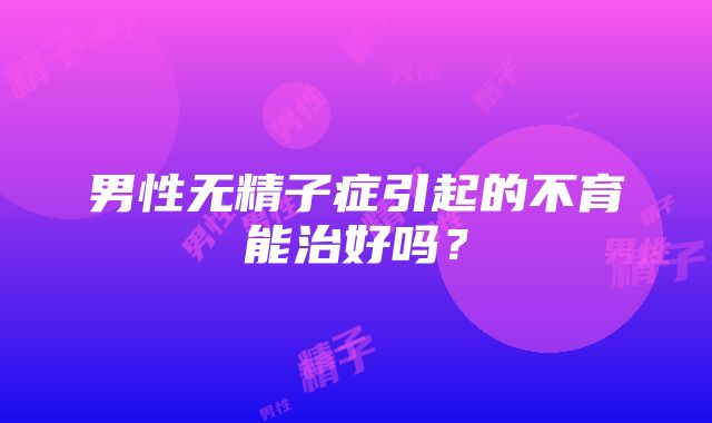 男性无精子症引起的不育能治好吗？