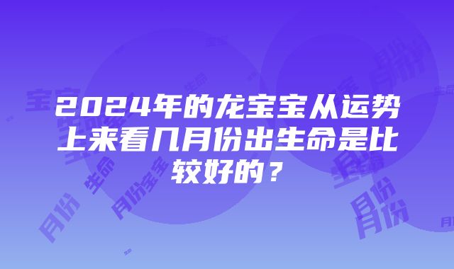 2024年的龙宝宝从运势上来看几月份出生命是比较好的？