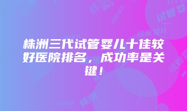 株洲三代试管婴儿十佳较好医院排名，成功率是关键！