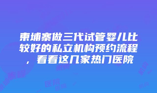 柬埔寨做三代试管婴儿比较好的私立机构预约流程，看看这几家热门医院