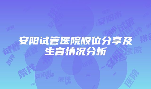 安阳试管医院顺位分享及生育情况分析