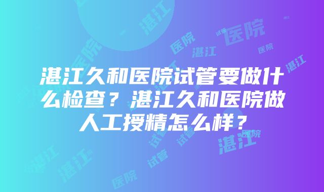 湛江久和医院试管要做什么检查？湛江久和医院做人工授精怎么样？