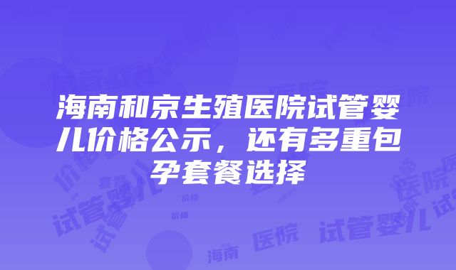 海南和京生殖医院试管婴儿价格公示，还有多重包孕套餐选择