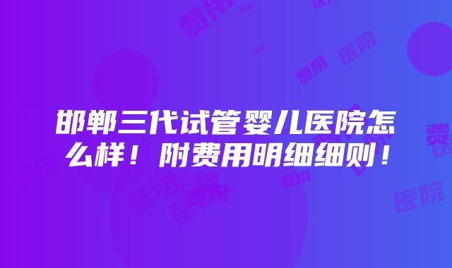 邯郸三代试管婴儿医院怎么样！附费用明细细则！