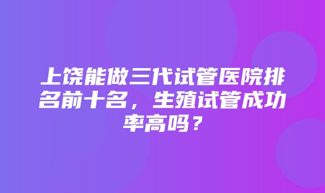 上饶能做三代试管医院排名前十名，生殖试管成功率高吗？