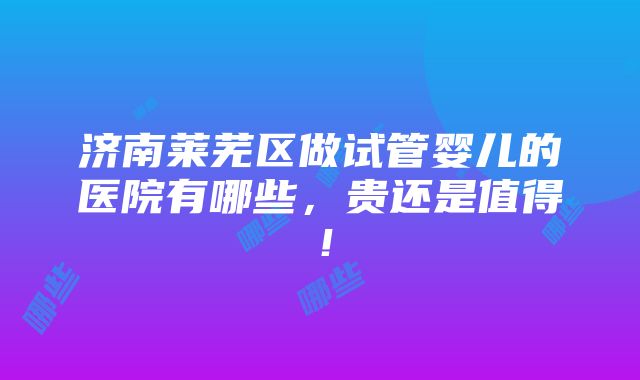 济南莱芜区做试管婴儿的医院有哪些，贵还是值得！