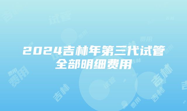 2024吉林年第三代试管全部明细费用