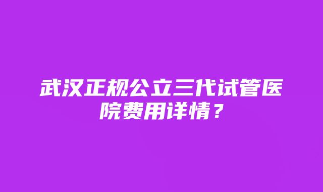 武汉正规公立三代试管医院费用详情？