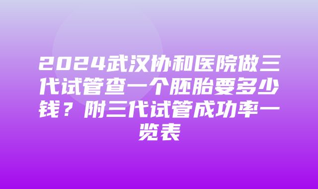 2024武汉协和医院做三代试管查一个胚胎要多少钱？附三代试管成功率一览表