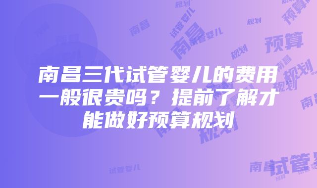 南昌三代试管婴儿的费用一般很贵吗？提前了解才能做好预算规划