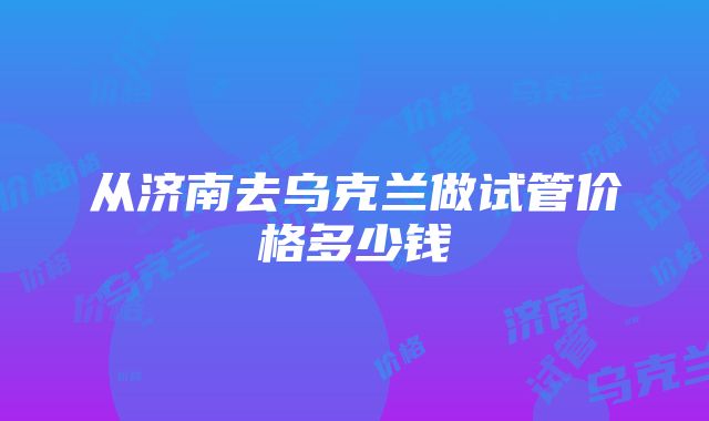 从济南去乌克兰做试管价格多少钱