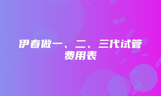 伊春做一、二、三代试管费用表