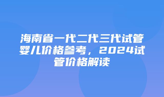 海南省一代二代三代试管婴儿价格参考，2024试管价格解读