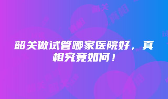 韶关做试管哪家医院好，真相究竟如何！