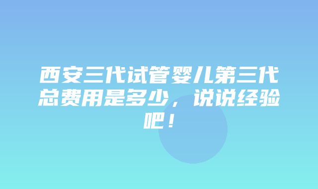 西安三代试管婴儿第三代总费用是多少，说说经验吧！